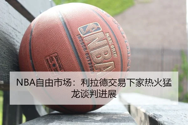 NBA自由市场：利拉德交易下家热火猛龙谈判进展